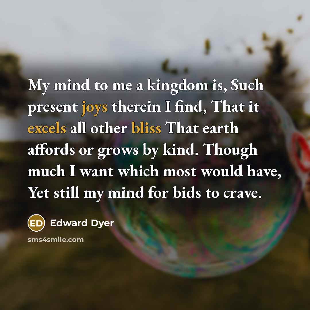 “My mind to me a kingdom is, Such present joys therein I find, That it excels all other bliss That earth affords or grows by kind. Though much I want which most would have, Yet still my mind for bids to crave.” quote by Edward Dyer