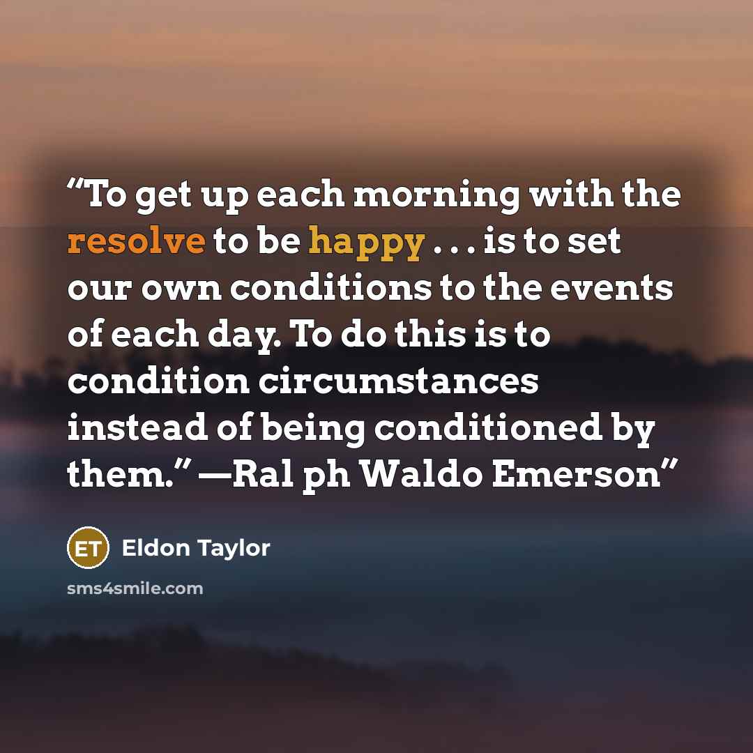 “To get up each morning with the resolve to be happy . . . is to set our own conditions to the events of each day. To do this is to condition circumstances instead of being conditioned by them.” —Ral ph Waldo Emerson” quote by Eldon Taylor