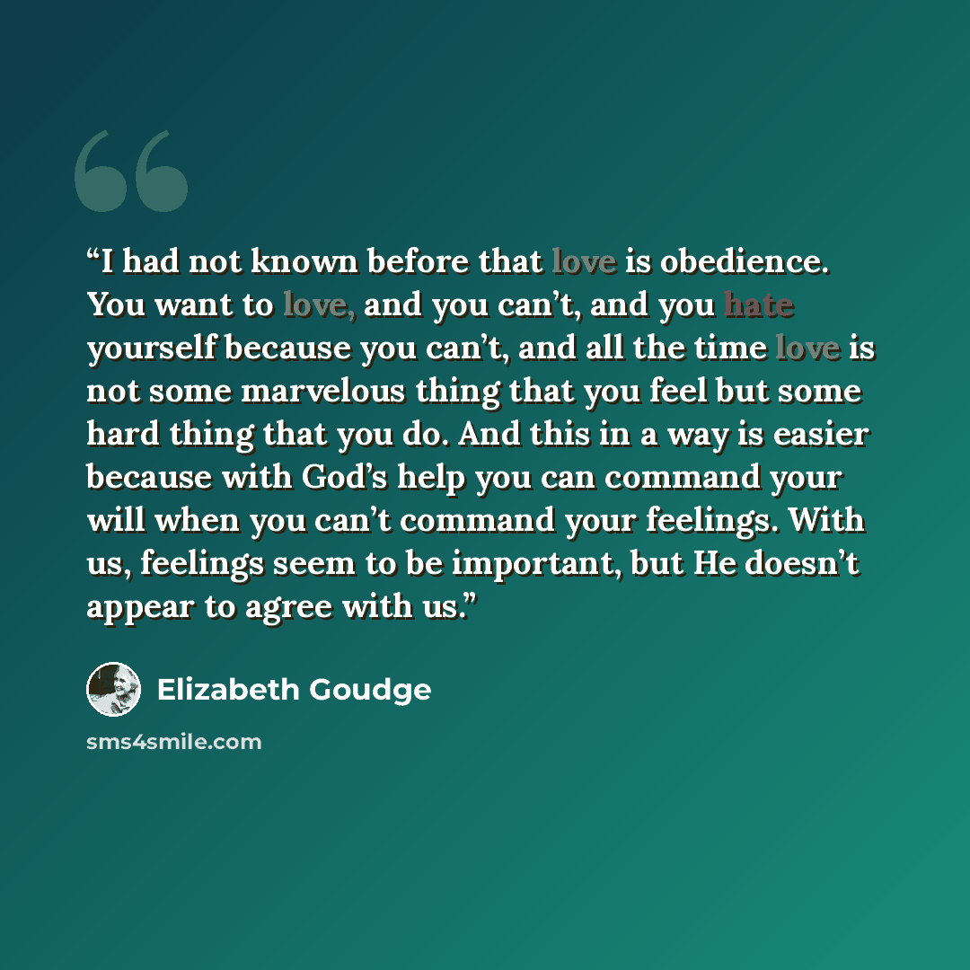“I had not known before that love is obedience. You want to love, and you can’t, and you hate yourself because you can’t, and all the time love is not some marvelous thing that you feel but some hard thing that you do. And this in a way is easier because with God’s help you can command your will…” quote by Elizabeth Goudge