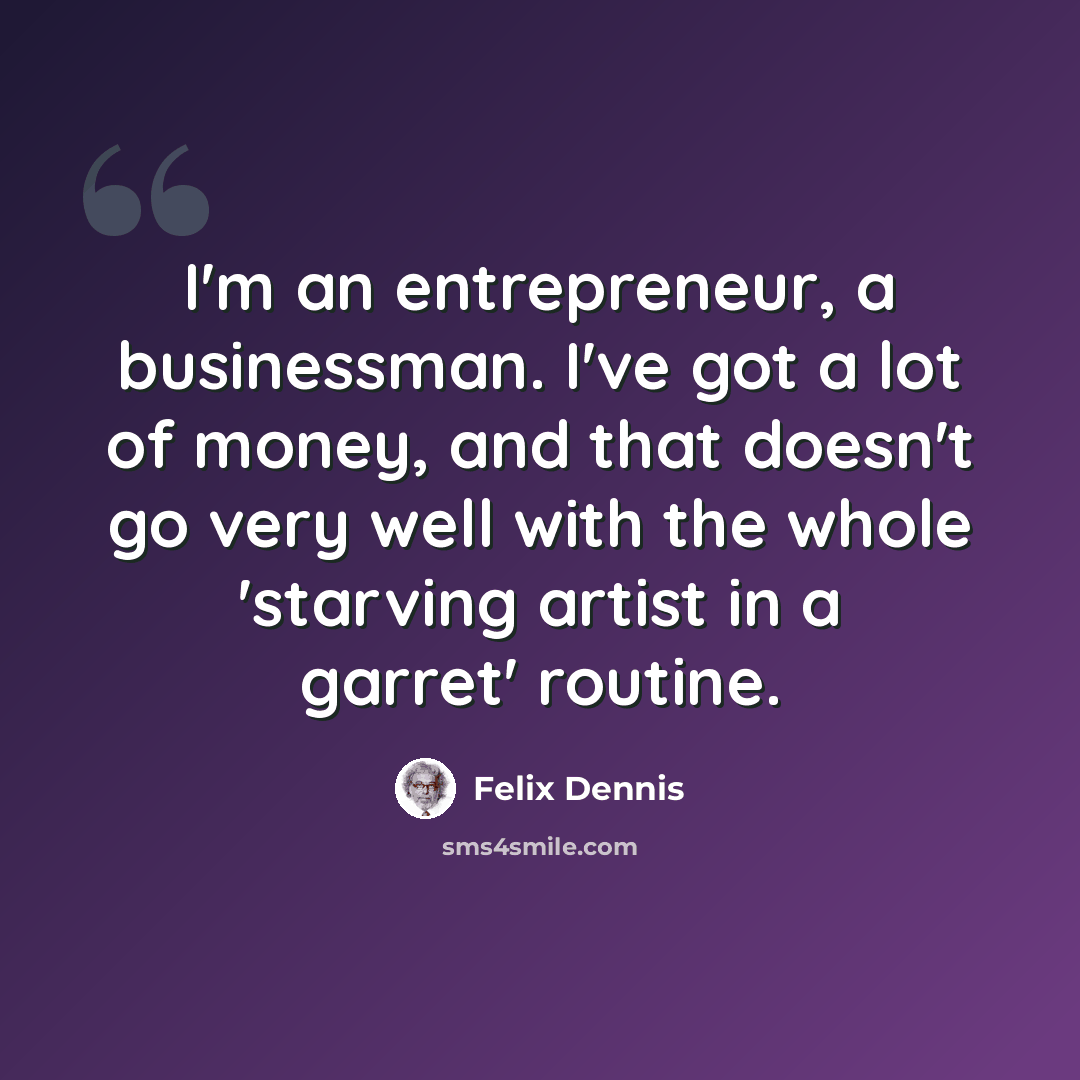 “I'm an entrepreneur, a businessman. I've got a lot of money, and that doesn't go very well with the whole 'starving artist in a garret' routine.” quote by Felix Dennis