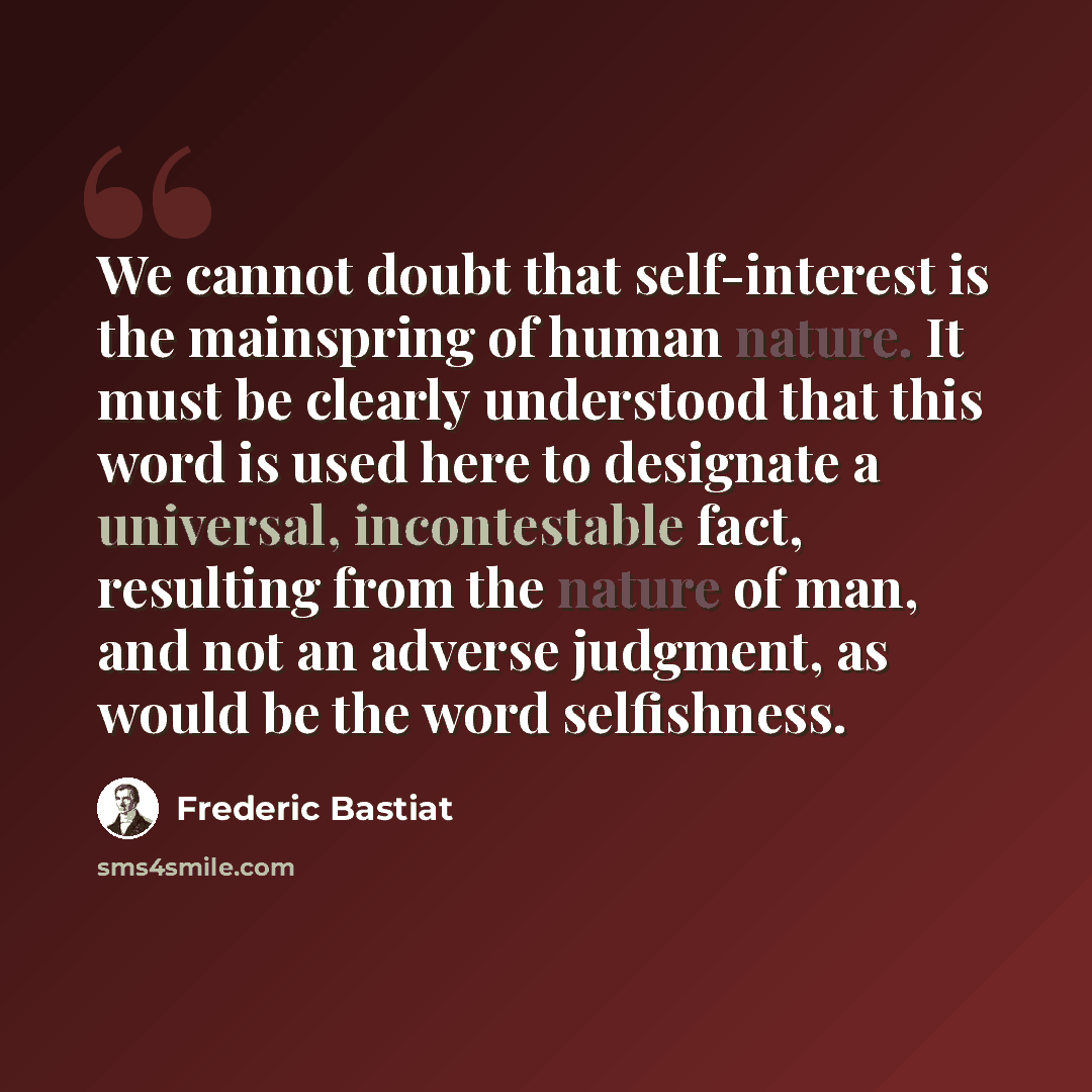 “We cannot doubt that self-interest is the mainspring of human nature. It must be clearly understood that this word is used here to designate a universal, incontestable fact, resulting from the nature of man, and not an adverse judgment, as would be the word selfishness.” quote by Frederic Bastiat