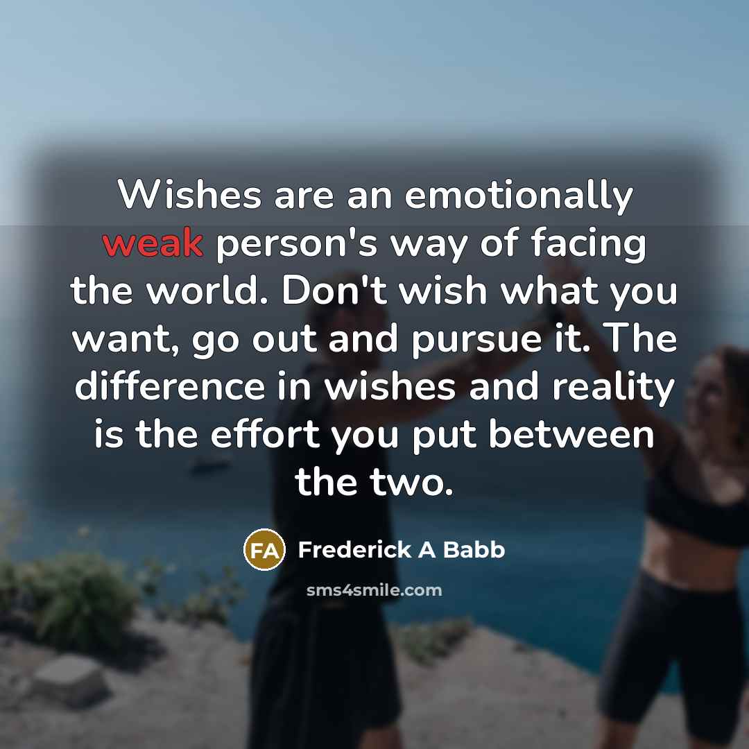 “Wishes are an emotionally weak person's way of facing the world. Don't wish what you want, go out and pursue it. The difference in wishes and reality is the effort you put between the two.” quote by Frederick A Babb