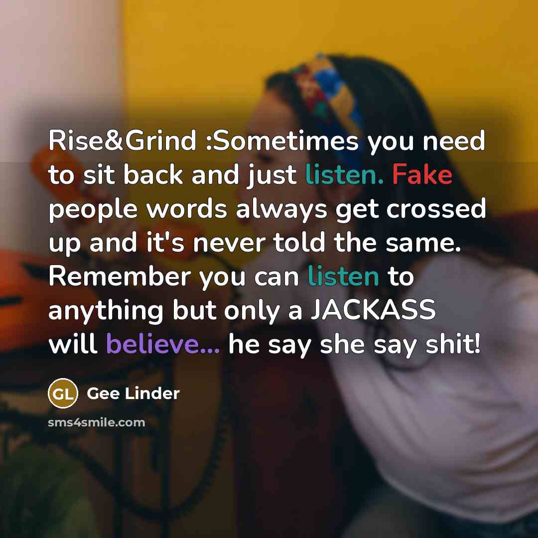 “Rise&Grind :Sometimes you need to sit back and just listen. Fake people words always get crossed up and it's never told the same. Remember you can listen to anything but only a JACKASS will believe... he say she say shit!” quote by Gee Linder