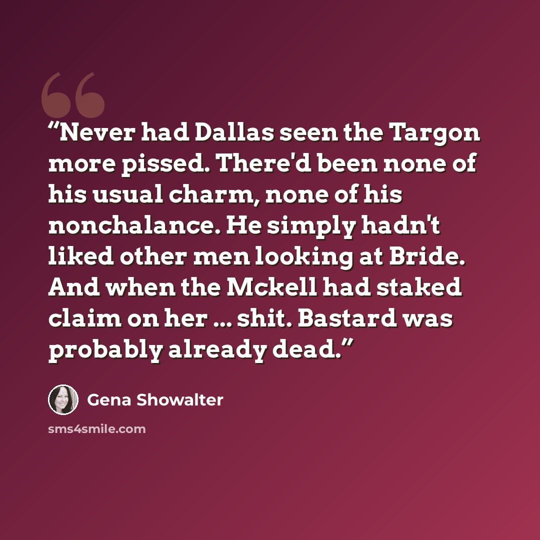 “Never had Dallas seen the Targon more pissed. There'd been none of his usual charm, none of his nonchalance. He simply hadn't liked other men looking at Bride. And when the Mckell had staked claim on her ... shit. Bastard was probably already dead.” quote by Gena Showalter