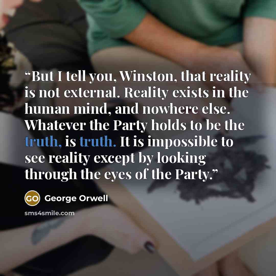 “But I tell you, Winston, that reality is not external. Reality exists in the human mind, and nowhere else. Whatever the Party holds to be the truth, is truth. It is impossible to see reality except by looking through the eyes of the Party.” quote by George Orwell