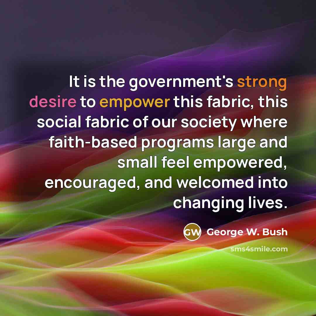“It is the government's strong desire to empower this fabric, this social fabric of our society where faith-based programs large and small feel empowered, encouraged, and welcomed into changing lives.” quote by George W. Bush