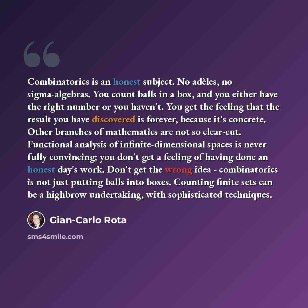 “Combinatorics is an honest subject. No adèles, no sigma-algebras. You count balls in a box, and you either have the right number or you haven't. You get the feeling that the result you have discovered is forever, because it's concrete. Other branches of mathematics are not so clear-cut. Functional…” quote by Gian-Carlo Rota