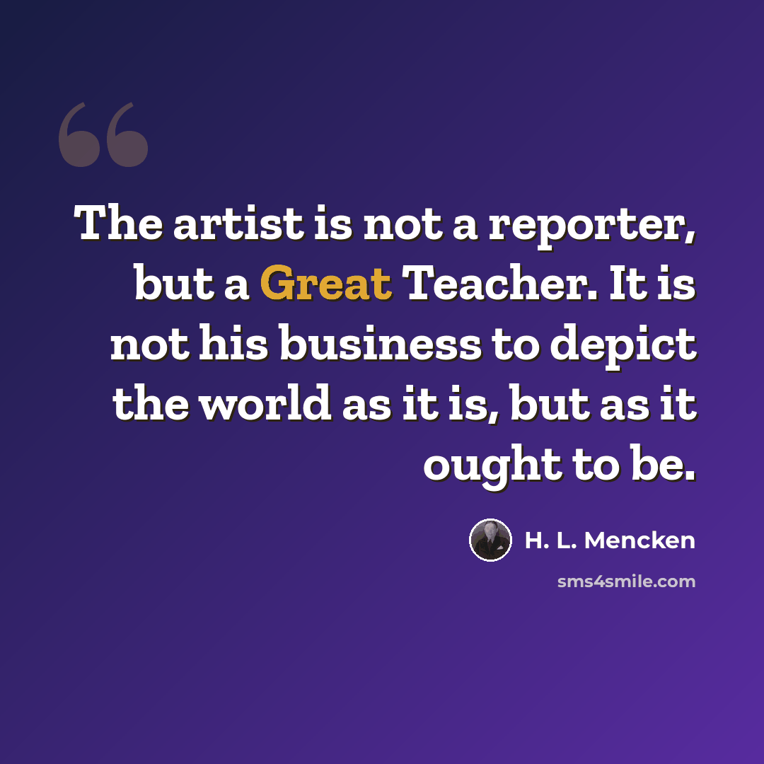 “The artist is not a reporter, but a Great Teacher. It is not his business to depict the world as it is, but as it ought to be.” quote by H. L. Mencken