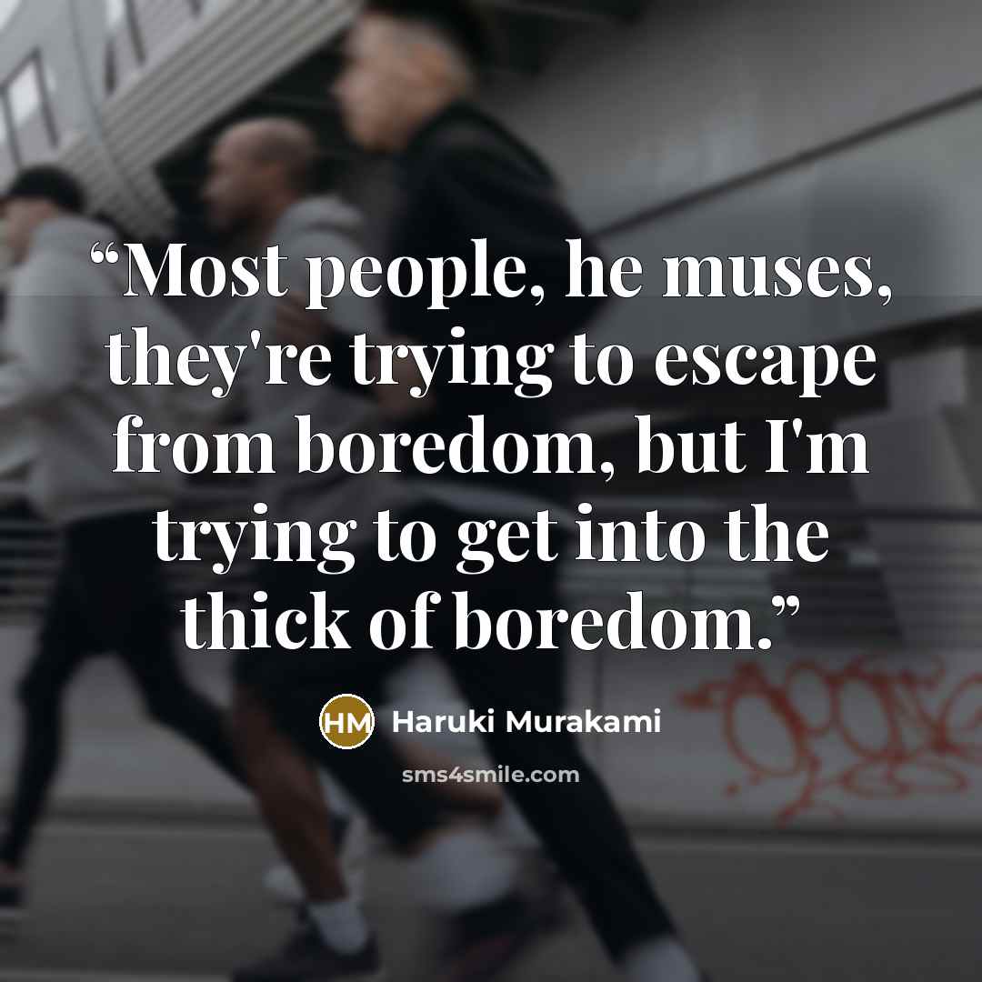 “Most people, he muses, they're trying to escape from boredom, but I'm trying to get into the thick of boredom.” quote by Haruki Murakami