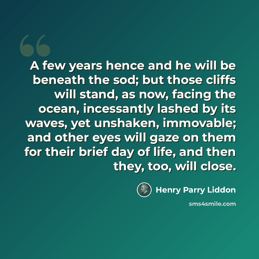 “A few years hence and he will be beneath the sod; but those cliffs will stand, as now, facing the ocean, incessantly lashed by its waves, yet unshaken, immovable; and other eyes will gaze on them for their brief day of life, and then they, too, will close.” quote by Henry Parry Liddon
