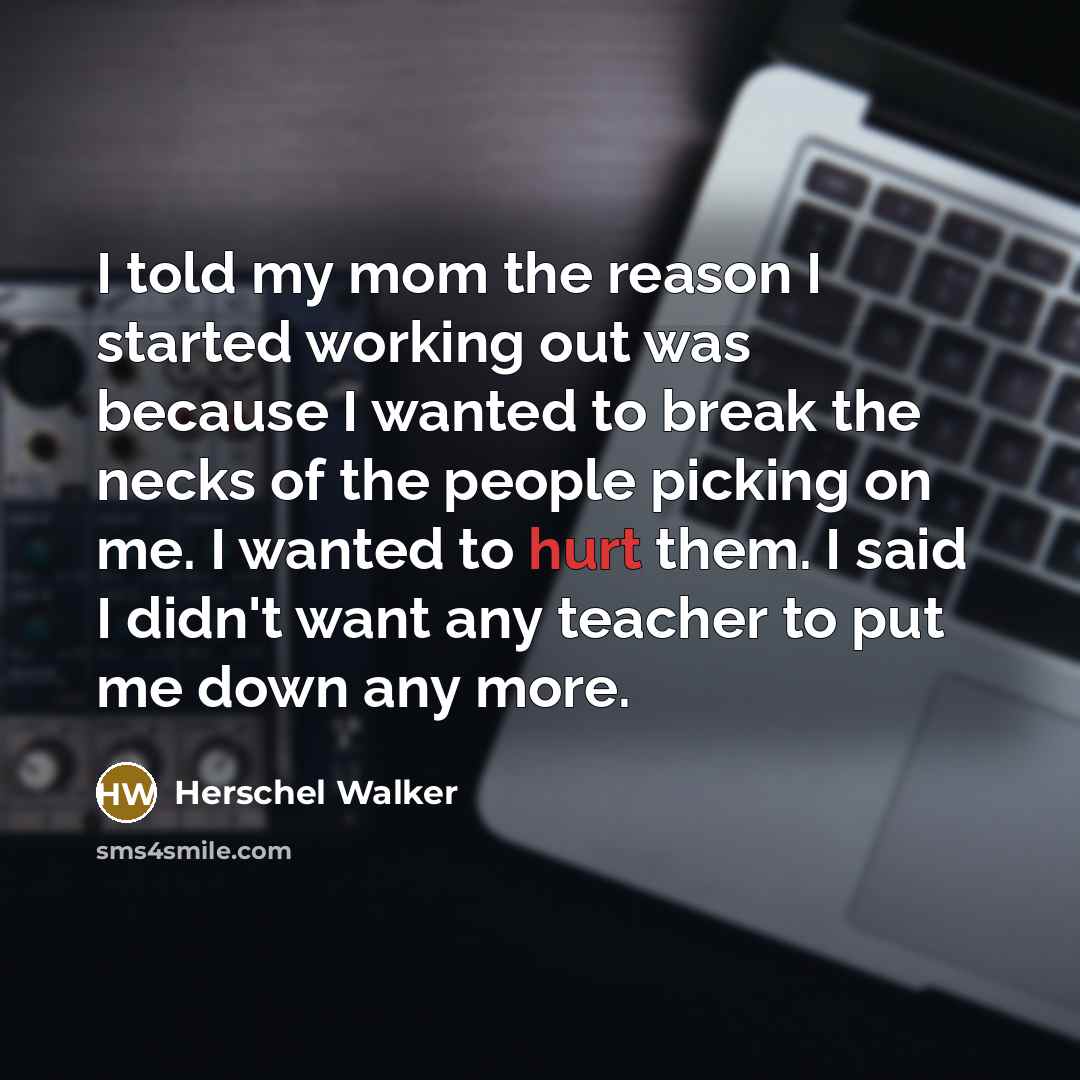 “I told my mom the reason I started working out was because I wanted to break the necks of the people picking on me. I wanted to hurt them. I said I didn't want any teacher to put me down any more.” quote by Herschel Walker