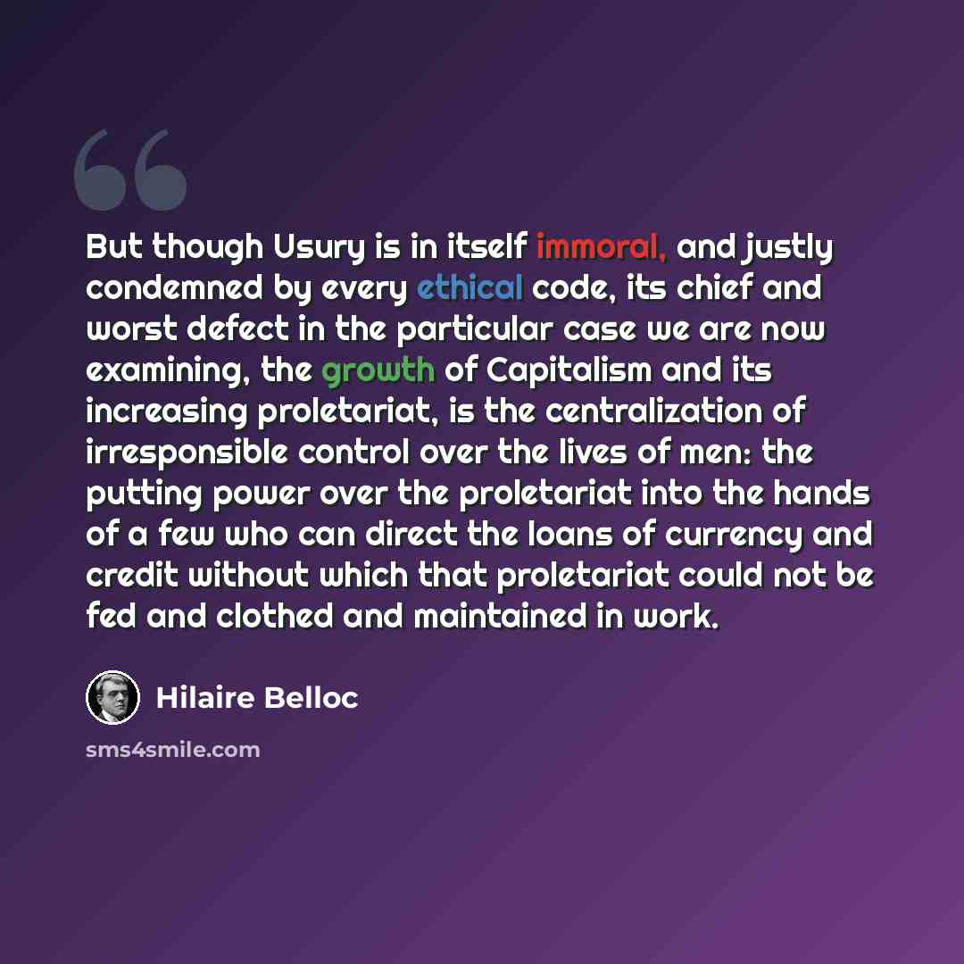 “But though Usury is in itself immoral, and justly condemned by every ethical code, its chief and worst defect in the particular case we are now examining, the growth of Capitalism and its increasing proletariat, is the centralization of irresponsible control over the lives of men: the putting…” quote by Hilaire Belloc