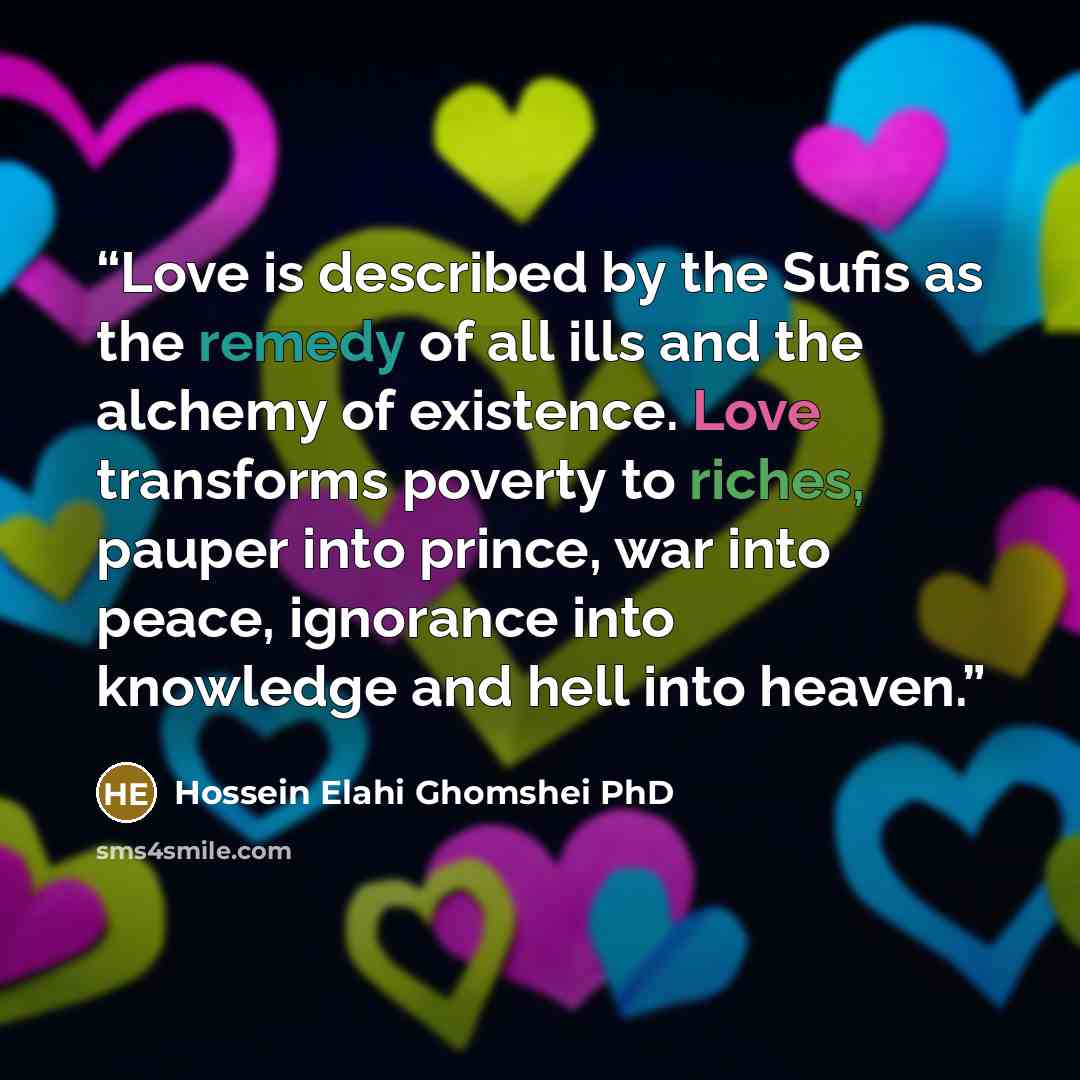 “Love is described by the Sufis as the remedy of all ills and the alchemy of existence. Love transforms poverty to riches, pauper into prince, war into peace, ignorance into knowledge and hell into heaven.” quote by Hossein Elahi Ghomshei PhD
