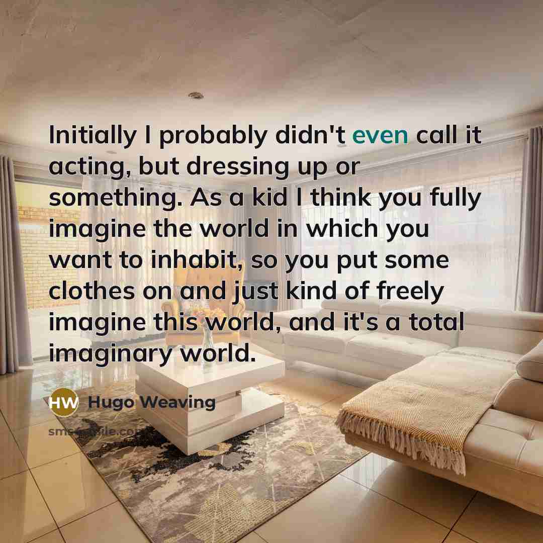“Initially I probably didn't even call it acting, but dressing up or something. As a kid I think you fully imagine the world in which you want to inhabit, so you put some clothes on and just kind of freely imagine this world, and it's a total imaginary world.” quote by Hugo Weaving