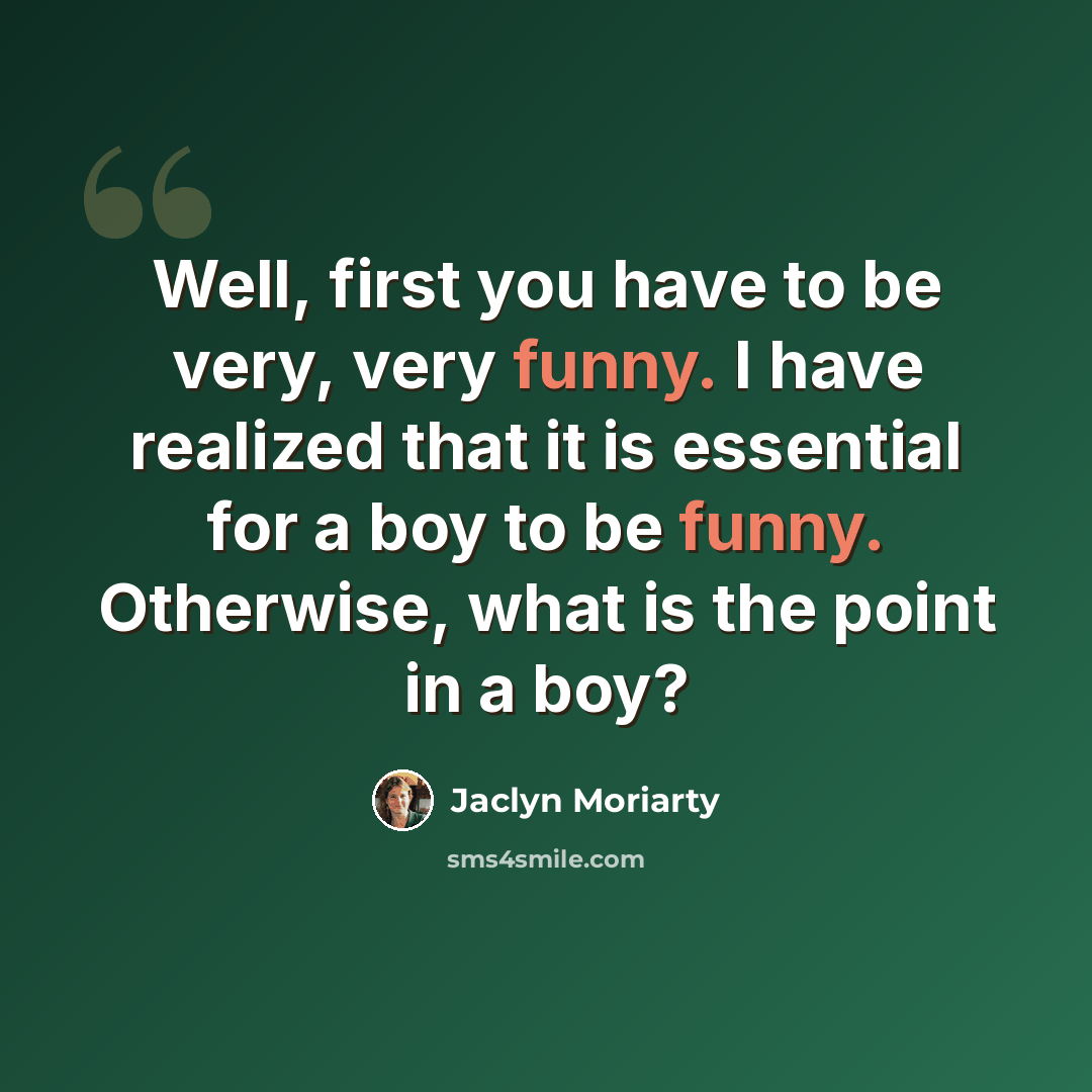 “Well, first you have to be very, very funny. I have realized that it is essential for a boy to be funny. Otherwise, what is the point in a boy?” quote by Jaclyn Moriarty