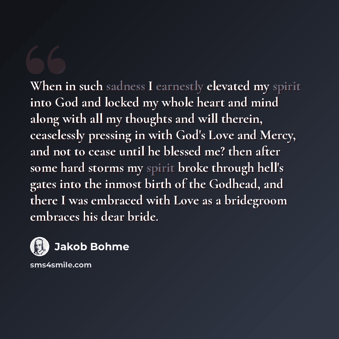 “When in such sadness I earnestly elevated my spirit into God and locked my whole heart and mind along with all my thoughts and will therein, ceaselessly pressing in with God's Love and Mercy, and not to cease until he blessed me? then after some hard storms my spirit broke through hell's gates…” quote by Jakob Bohme