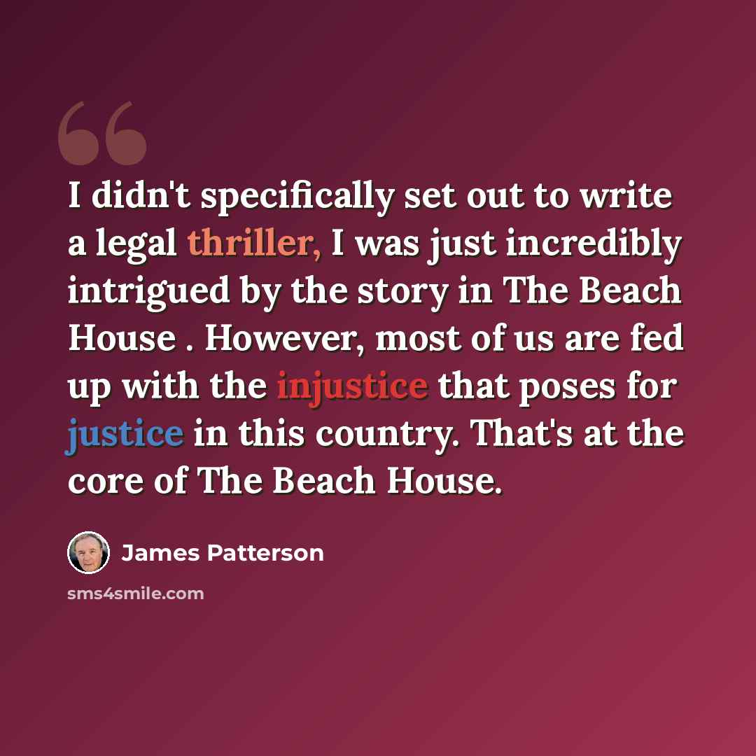 “I didn't specifically set out to write a legal thriller, I was just incredibly intrigued by the story in The Beach House . However, most of us are fed up with the injustice that poses for justice in this country. That's at the core of The Beach House.” quote by James Patterson