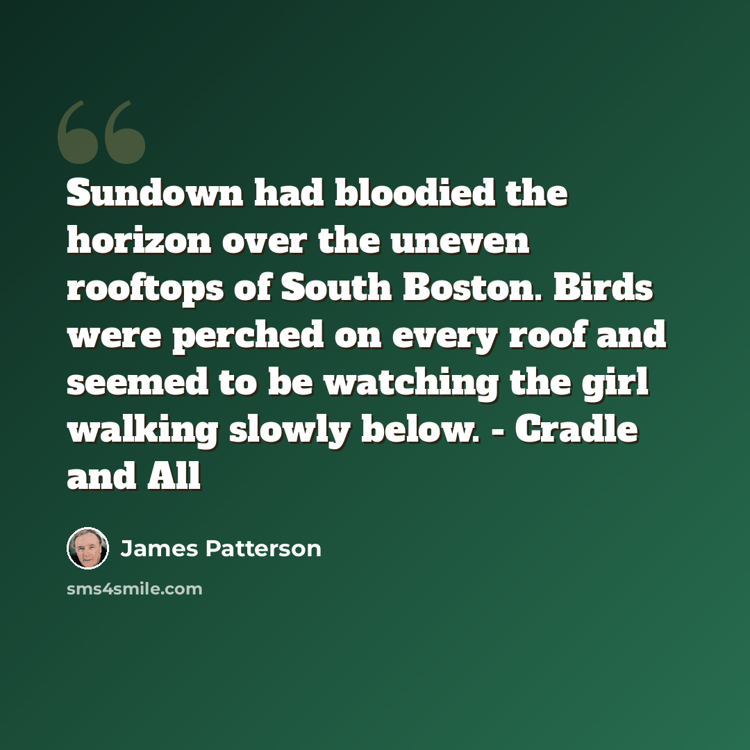 “Sundown had bloodied the horizon over the uneven rooftops of South Boston. Birds were perched on every roof and seemed to be watching the girl walking slowly below. - Cradle and All” quote by James Patterson