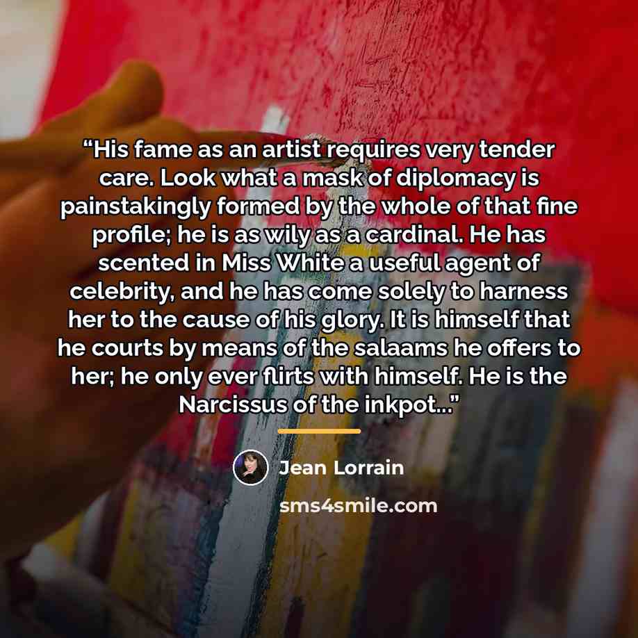“His fame as an artist requires very tender care. Look what a mask of diplomacy is painstakingly formed by the whole of that fine profile; he is as wily as a cardinal. He has scented in Miss White a useful agent of celebrity, and he has come solely to harness her to the cause of his glory. It is…” quote by Jean Lorrain