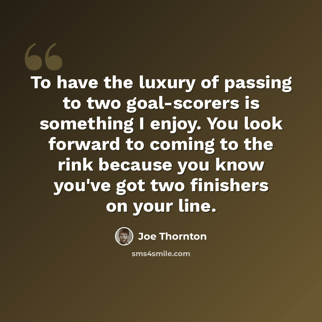 “To have the luxury of passing to two goal-scorers is something I enjoy. You look forward to coming to the rink because you know you've got two finishers on your line.” quote by Joe Thornton
