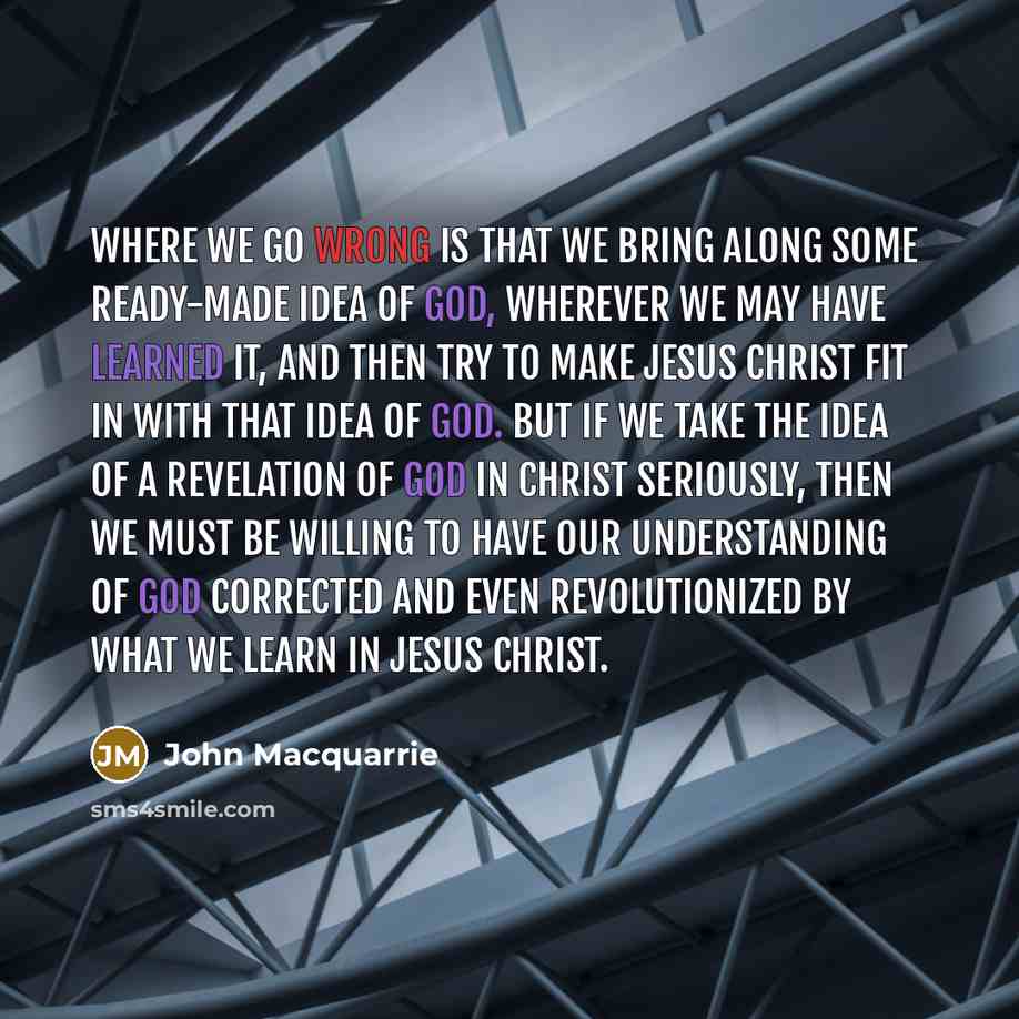 “Where we go wrong is that we bring along some ready-made idea of God, wherever we may have learned it, and then try to make Jesus Christ fit in with that idea of God. But if we take the idea of a revelation of God in Christ seriously, then we must be willing to have our understanding of God…” quote by John Macquarrie