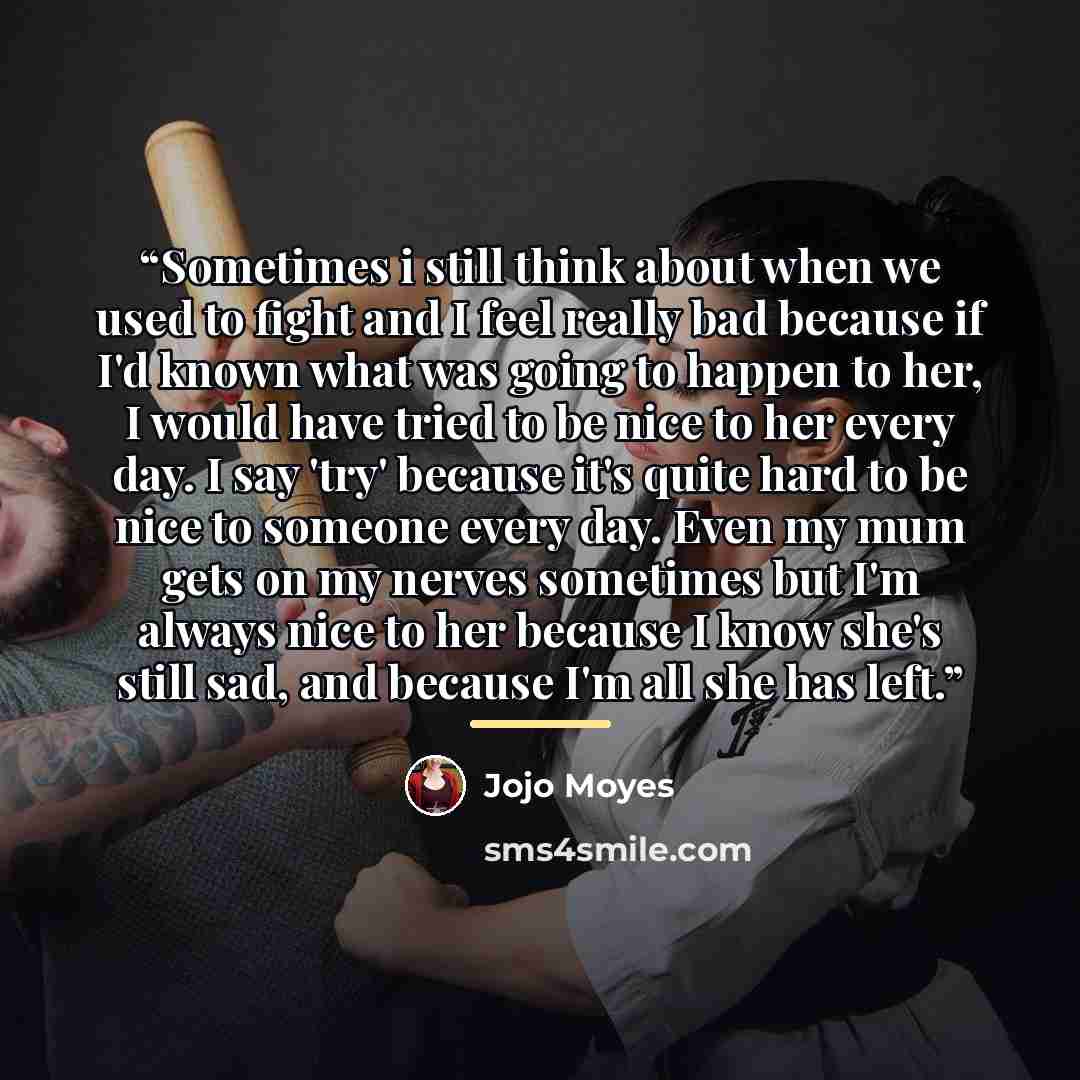 “Sometimes i still think about when we used to fight and I feel really bad because if I'd known what was going to happen to her, I would have tried to be nice to her every day. I say 'try' because it's quite hard to be nice to someone every day. Even my mum gets on my nerves sometimes but I'm…” quote by Jojo Moyes