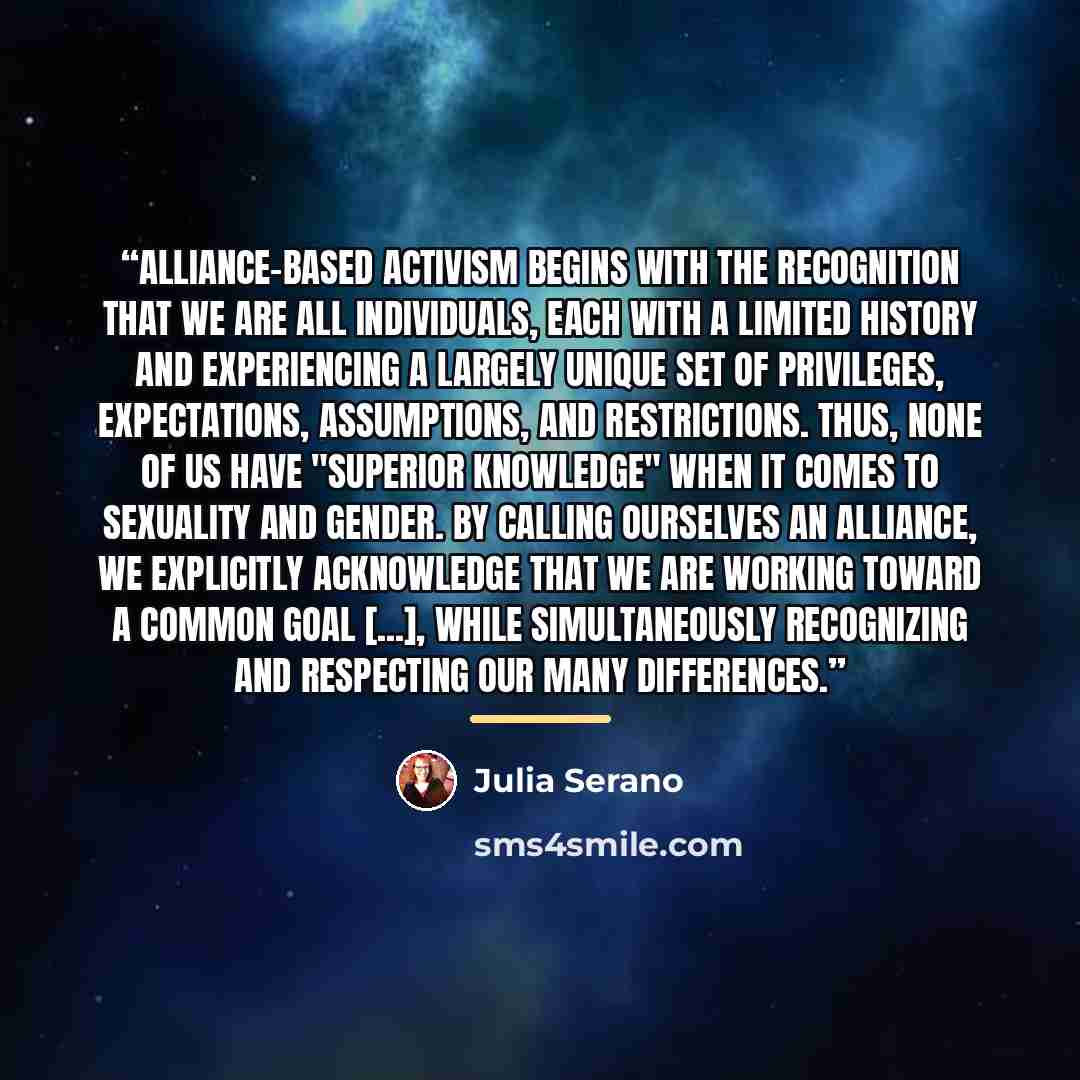 “Alliance-based activism begins with the recognition that we are all individuals, each with a limited history and experiencing a largely unique set of privileges, expectations, assumptions, and restrictions. Thus, none of us have "superior knowledge" when it comes to sexuality and gender. By…” quote by Julia Serano