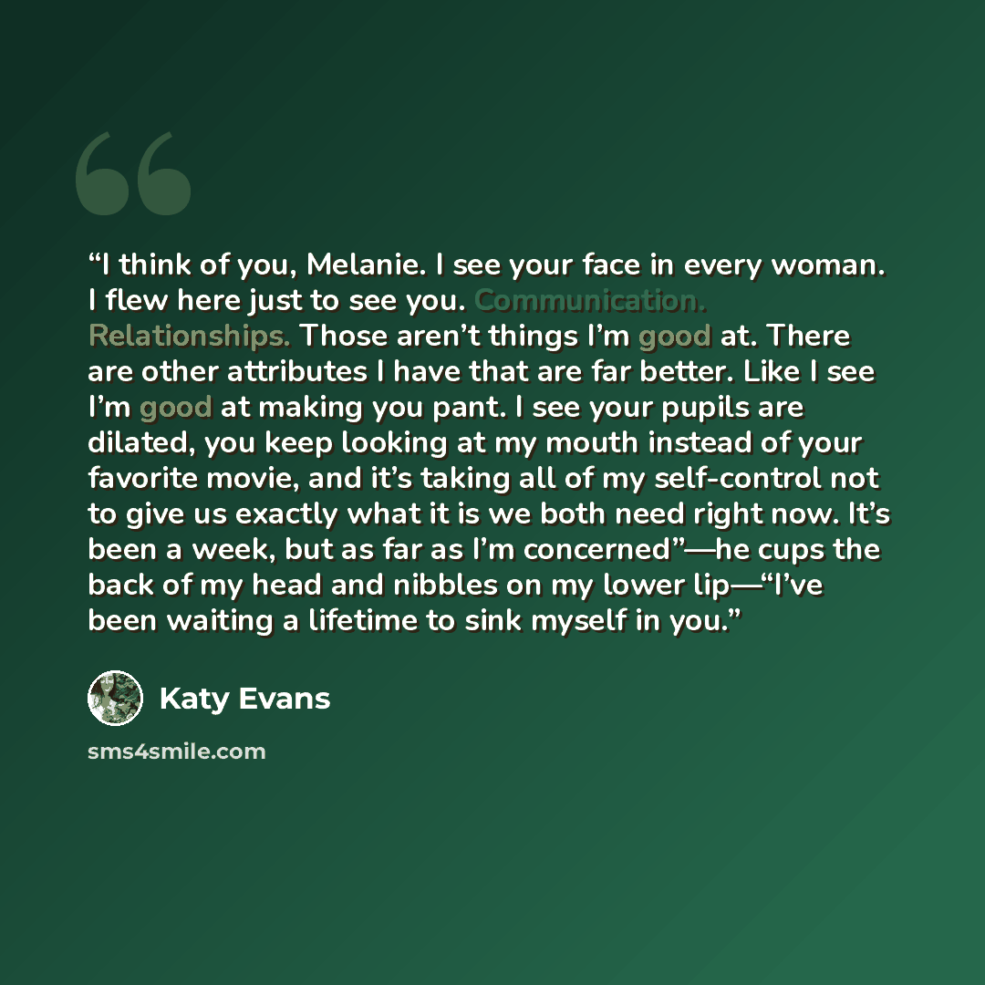 “I think of you, Melanie. I see your face in every woman. I flew here just to see you. Communication. Relationships. Those aren’t things I’m good at. There are other attributes I have that are far better. Like I see I’m good at making you pant. I see your pupils are dilated, you keep looking at my…” quote by Katy Evans