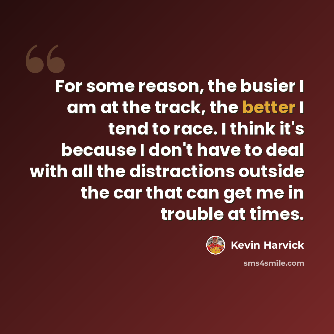 “For some reason, the busier I am at the track, the better I tend to race. I think it's because I don't have to deal with all the distractions outside the car that can get me in trouble at times.” quote by Kevin Harvick