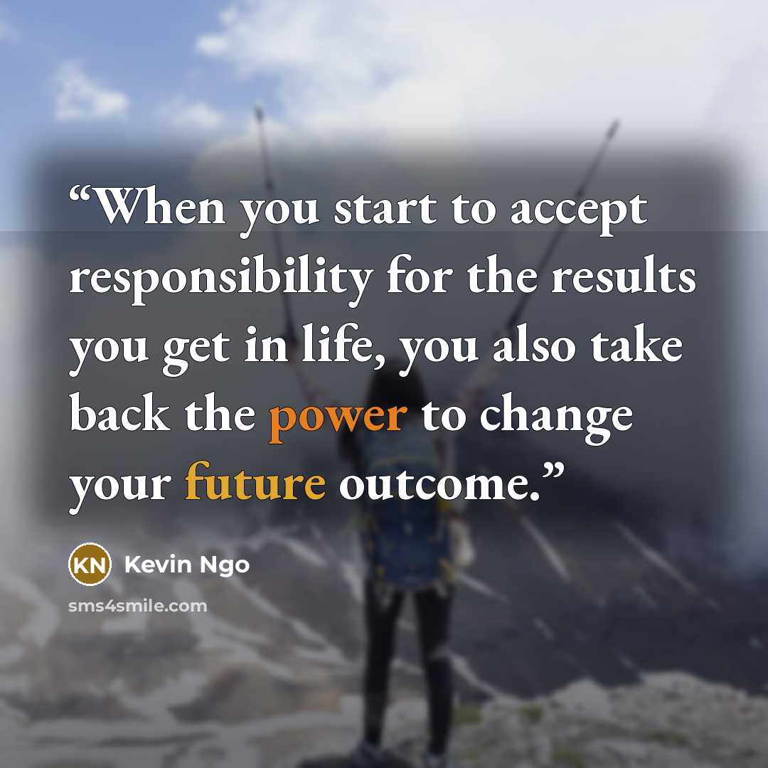 “When you start to accept responsibility for the results you get in life, you also take back the power to change your future outcome.” quote by Kevin Ngo