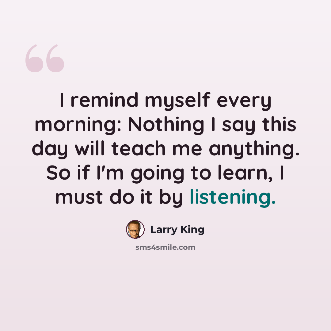 “I remind myself every morning: Nothing I say this day will teach me anything. So if I'm going to learn, I must do it by listening.” quote by Larry King
