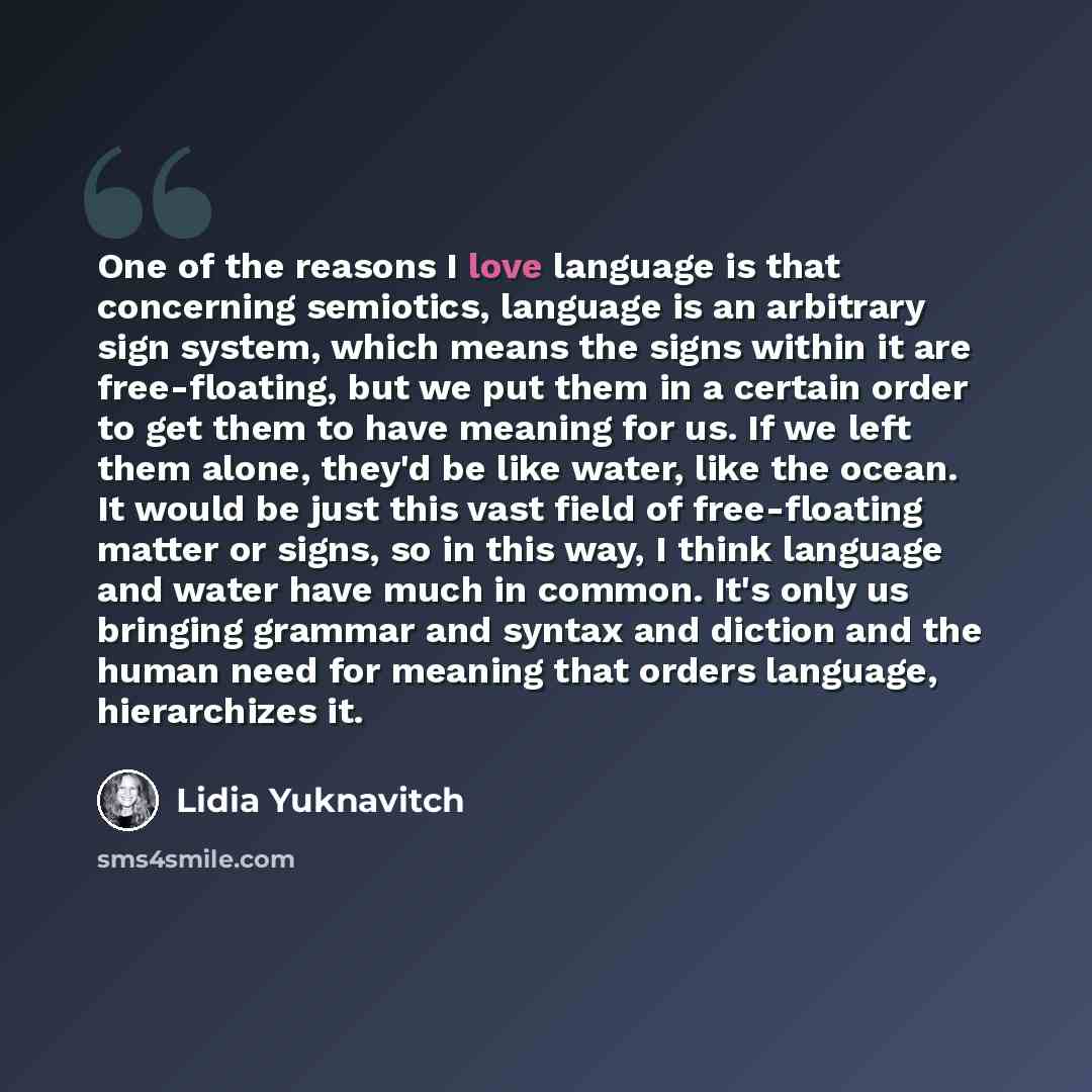 “One of the reasons I love language is that concerning semiotics, language is an arbitrary sign system, which means the signs within it are free-floating, but we put them in a certain order to get them to have meaning for us. If we left them alone, they'd be like water, like the ocean. It would be…” quote by Lidia Yuknavitch