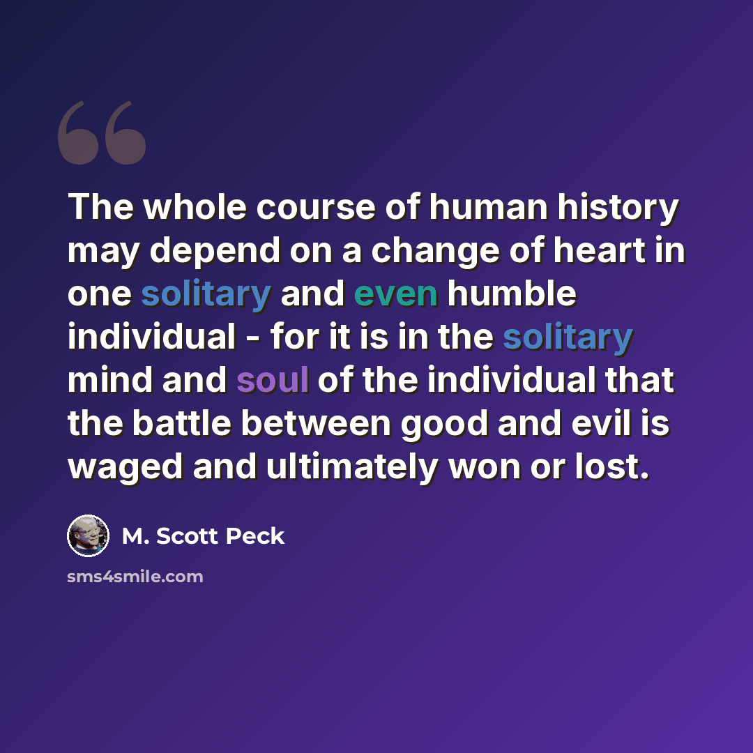 “The whole course of human history may depend on a change of heart in one solitary and even humble individual - for it is in the solitary mind and soul of the individual that the battle between good and evil is waged and ultimately won or lost.” quote by M. Scott Peck