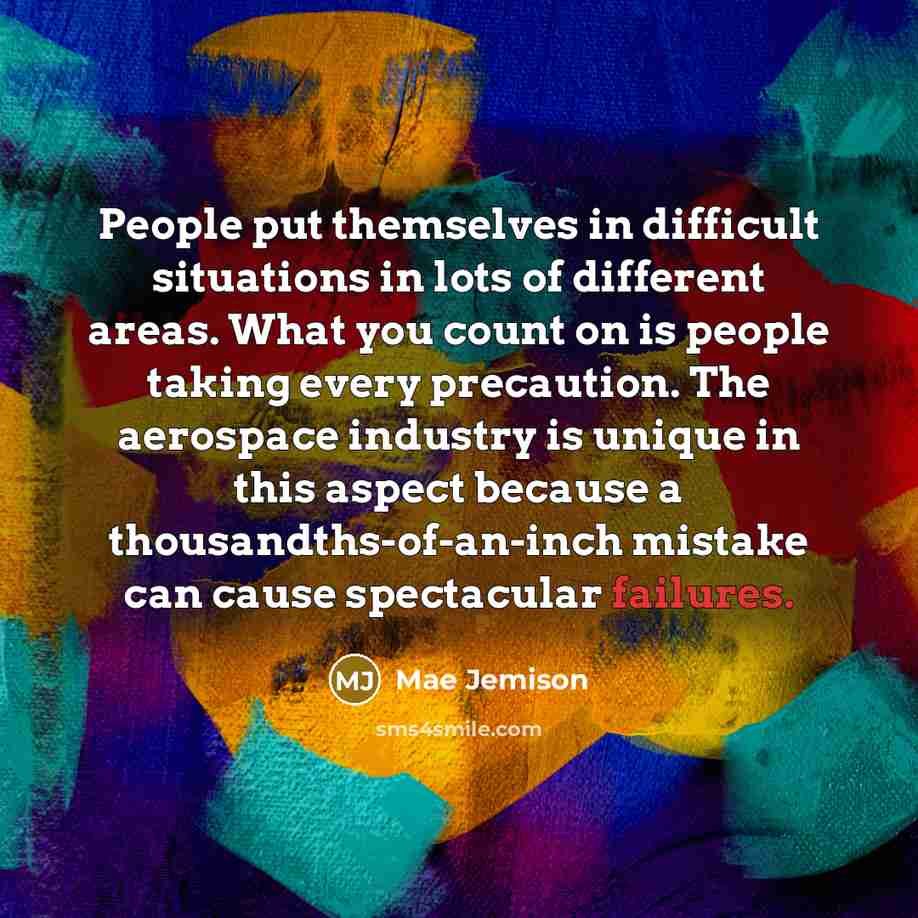 “People put themselves in difficult situations in lots of different areas. What you count on is people taking every precaution. The aerospace industry is unique in this aspect because a thousandths-of-an-inch mistake can cause spectacular failures.” quote by Mae Jemison