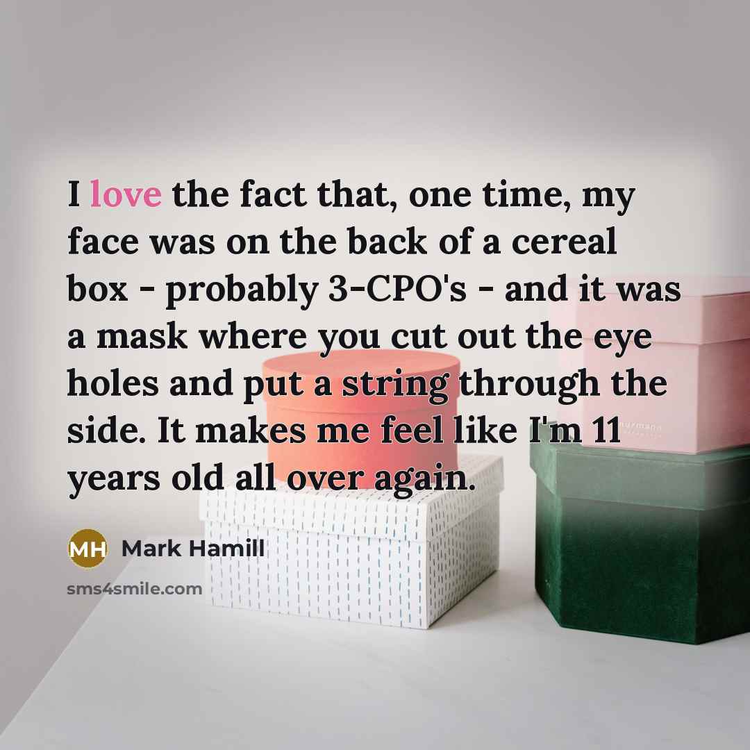 “I love the fact that, one time, my face was on the back of a cereal box - probably 3-CPO's - and it was a mask where you cut out the eye holes and put a string through the side. It makes me feel like I'm 11 years old all over again.” quote by Mark Hamill