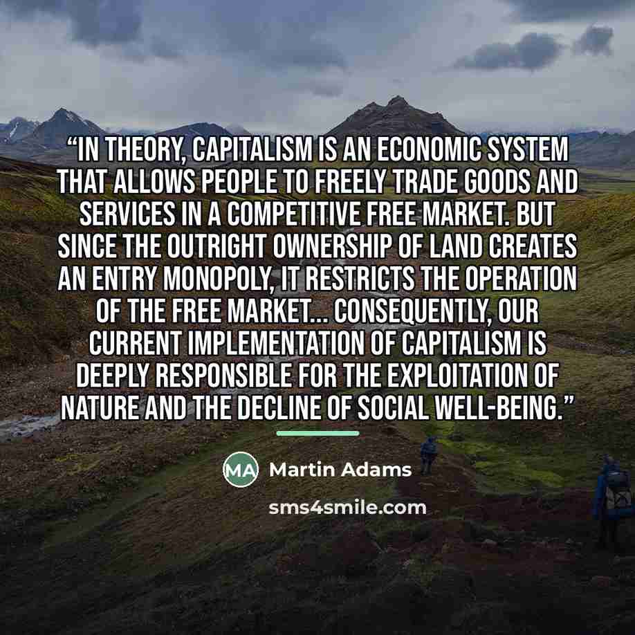 “In theory, capitalism is an economic system that allows people to freely trade goods and services in a competitive free market. But since the outright ownership of land creates an entry monopoly, it restricts the operation of the free market... Consequently, our current implementation of…” quote by Martin Adams