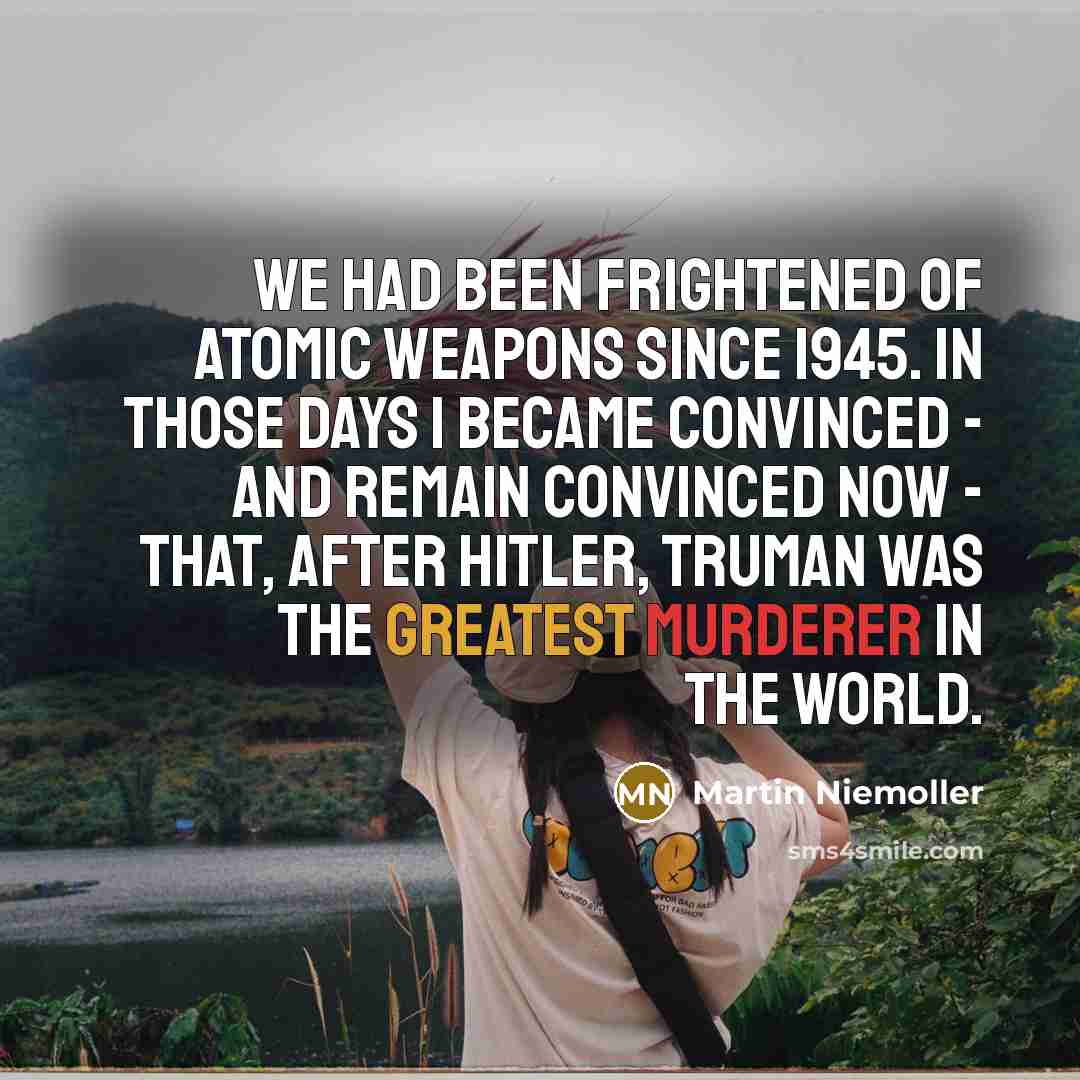 “We had been frightened of atomic weapons since 1945. In those days I became convinced - and remain convinced now - that, after Hitler, Truman was the greatest murderer in the world.” quote by Martin Niemoller