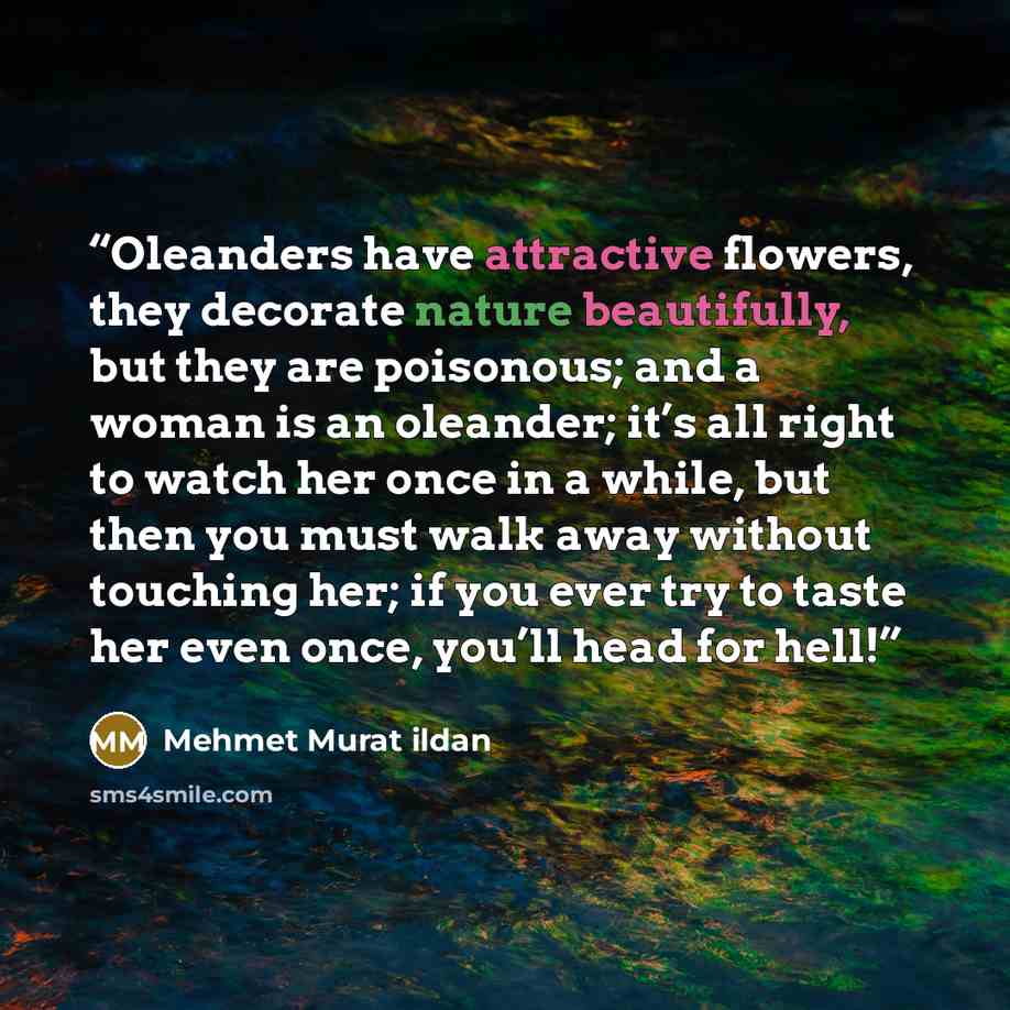 “Oleanders have attractive flowers, they decorate nature beautifully, but they are poisonous; and a woman is an oleander; it’s all right to watch her once in a while, but then you must walk away without touching her; if you ever try to taste her even once, you’ll head for hell!” quote by Mehmet Murat ildan