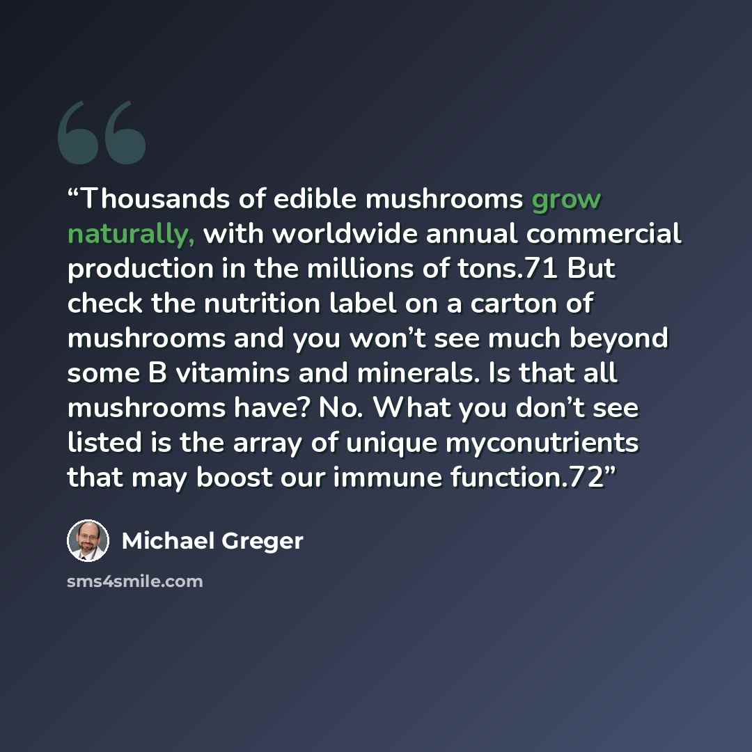 “Thousands of edible mushrooms grow naturally, with worldwide annual commercial production in the millions of tons.71 But check the nutrition label on a carton of mushrooms and you won’t see much beyond some B vitamins and minerals. Is that all mushrooms have? No. What you don’t see listed is the…” quote by Michael Greger