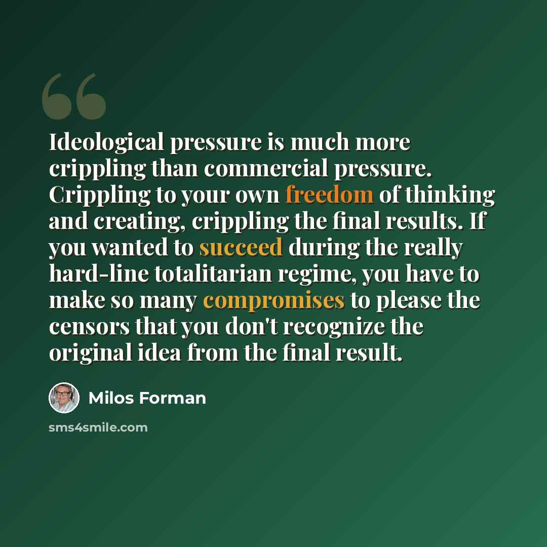 “Ideological pressure is much more crippling than commercial pressure. Crippling to your own freedom of thinking and creating, crippling the final results. If you wanted to succeed during the really hard-line totalitarian regime, you have to make so many compromises to please the censors that you…” quote by Milos Forman