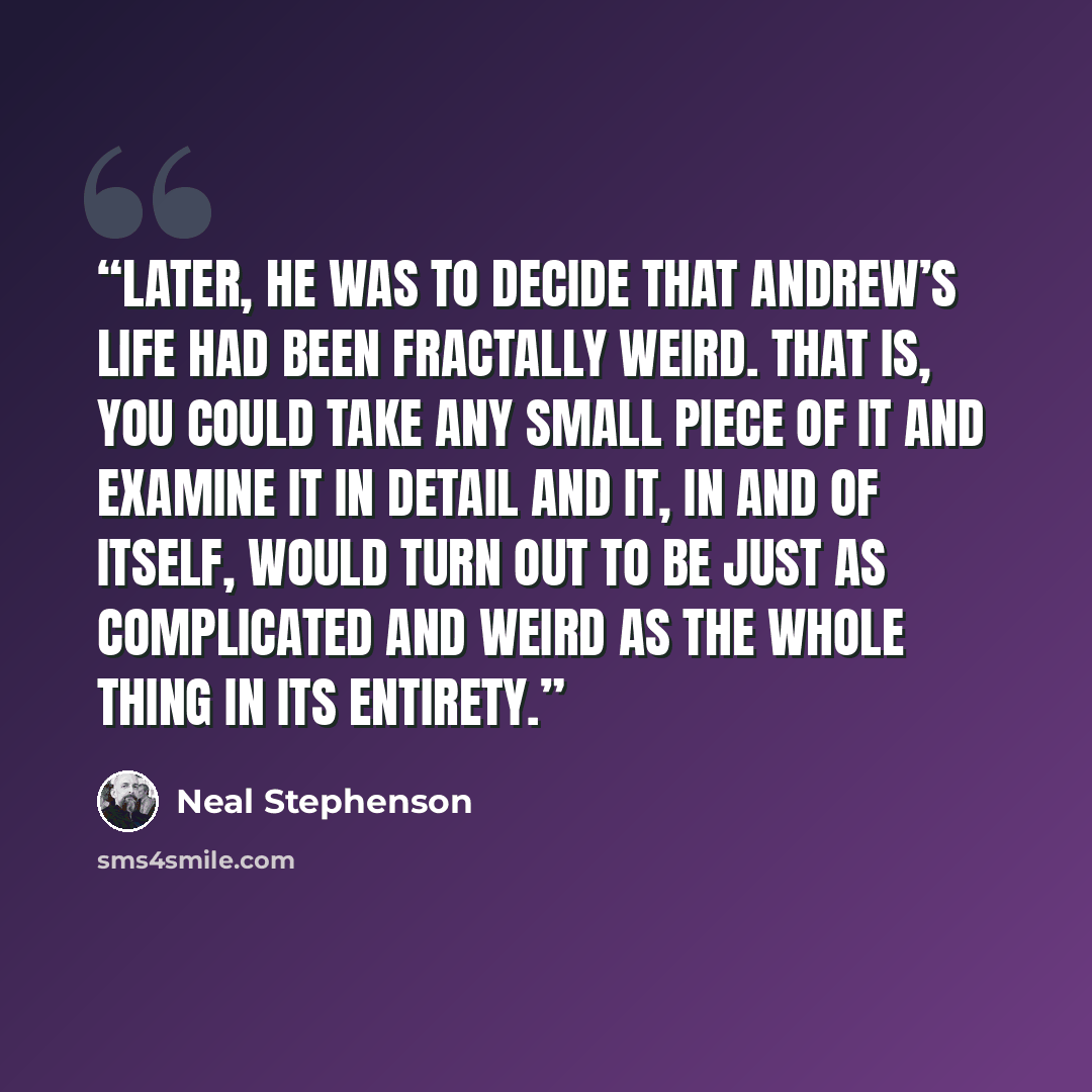 “Later, he was to decide that Andrew’s life had been fractally weird. That is, you could take any small piece of it and examine it in detail and it, in and of itself, would turn out to be just as complicated and weird as the whole thing in its entirety.” quote by Neal Stephenson