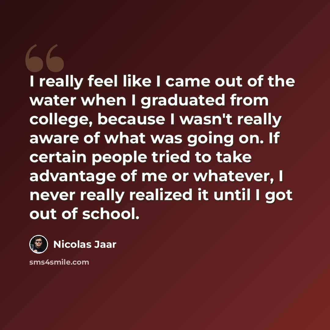 “I really feel like I came out of the water when I graduated from college, because I wasn't really aware of what was going on. If certain people tried to take advantage of me or whatever, I never really realized it until I got out of school.” quote by Nicolas Jaar