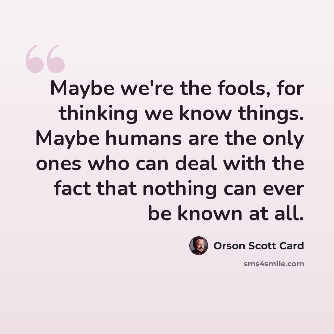 “Maybe we're the fools, for thinking we know things. Maybe humans are the only ones who can deal with the fact that nothing can ever be known at all.” quote by Orson Scott Card