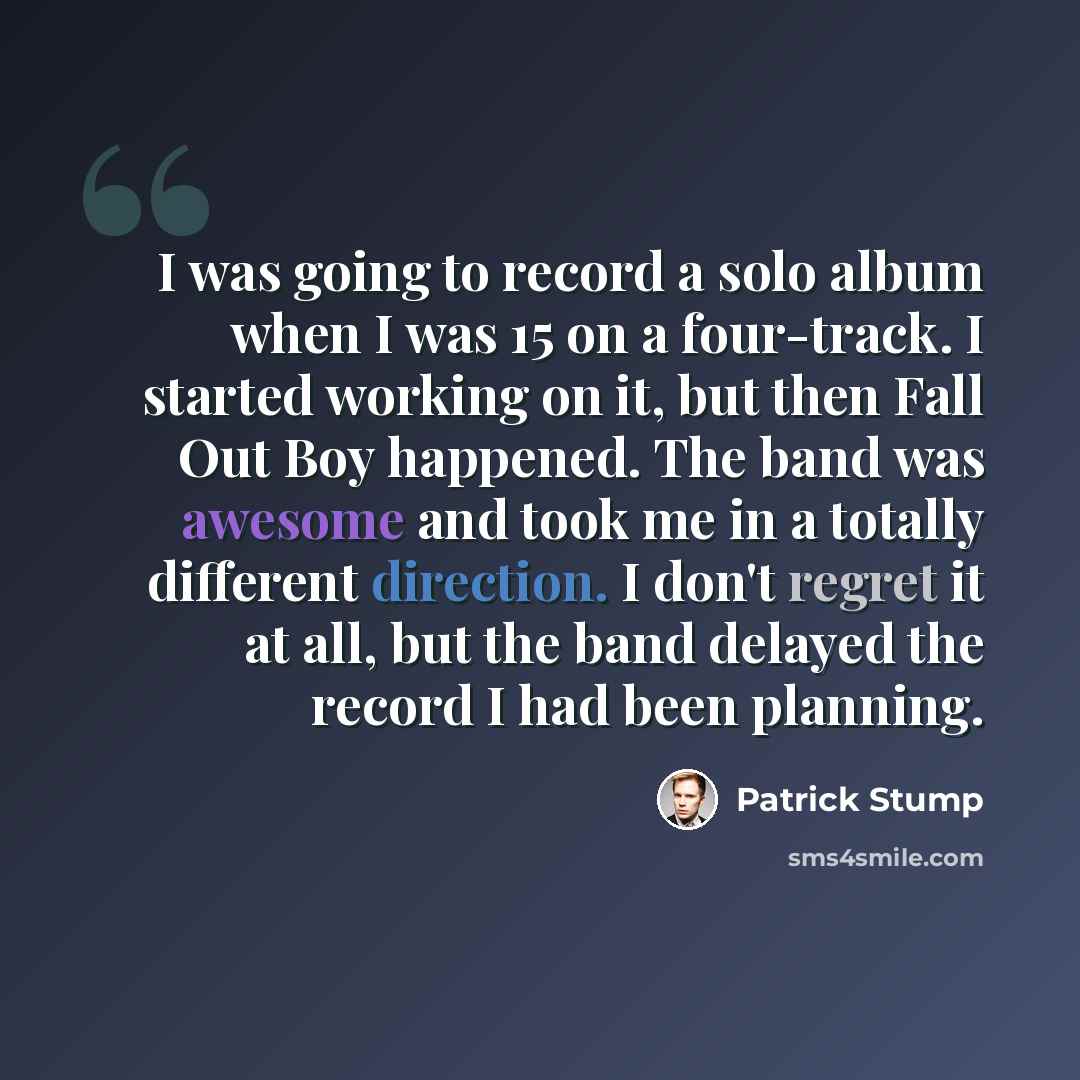 “I was going to record a solo album when I was 15 on a four-track. I started working on it, but then Fall Out Boy happened. The band was awesome and took me in a totally different direction. I don't regret it at all, but the band delayed the record I had been planning.” quote by Patrick Stump