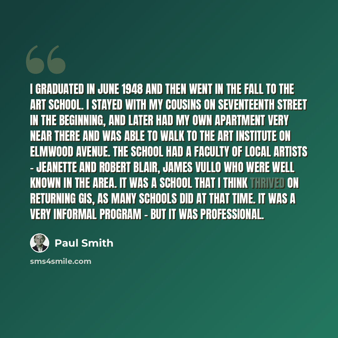 “I graduated in June 1948 and then went in the fall to the art school. I stayed with my cousins on Seventeenth Street in the beginning, and later had my own apartment very near there and was able to walk to the Art Institute on Elmwood Avenue. The school had a faculty of local artists - Jeanette…” quote by Paul Smith