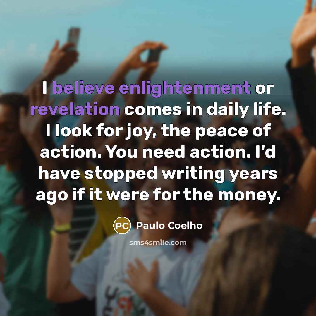 “I believe enlightenment or revelation comes in daily life. I look for joy, the peace of action. You need action. I'd have stopped writing years ago if it were for the money.” quote by Paulo Coelho