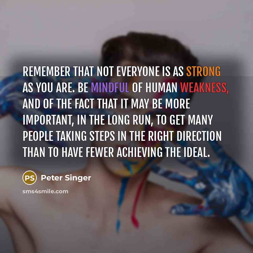 “Remember that not everyone is as strong as you are. Be mindful of human weakness, and of the fact that it may be more important, in the long run, to get many people taking steps in the right direction than to have fewer achieving the ideal.” quote by Peter Singer