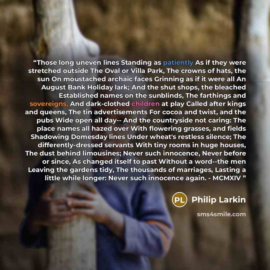 “Those long uneven lines Standing as patiently As if they were stretched outside The Oval or Villa Park, The crowns of hats, the sun On moustached archaic faces Grinning as if it were all An August Bank Holiday lark; And the shut shops, the bleached Established names on the sunblinds, The farthings…” quote by Philip Larkin