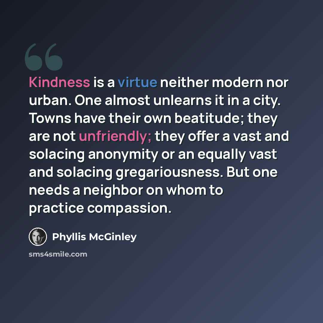 “Kindness is a virtue neither modern nor urban. One almost unlearns it in a city. Towns have their own beatitude; they are not unfriendly; they offer a vast and solacing anonymity or an equally vast and solacing gregariousness. But one needs a neighbor on whom to practice compassion.” quote by Phyllis McGinley