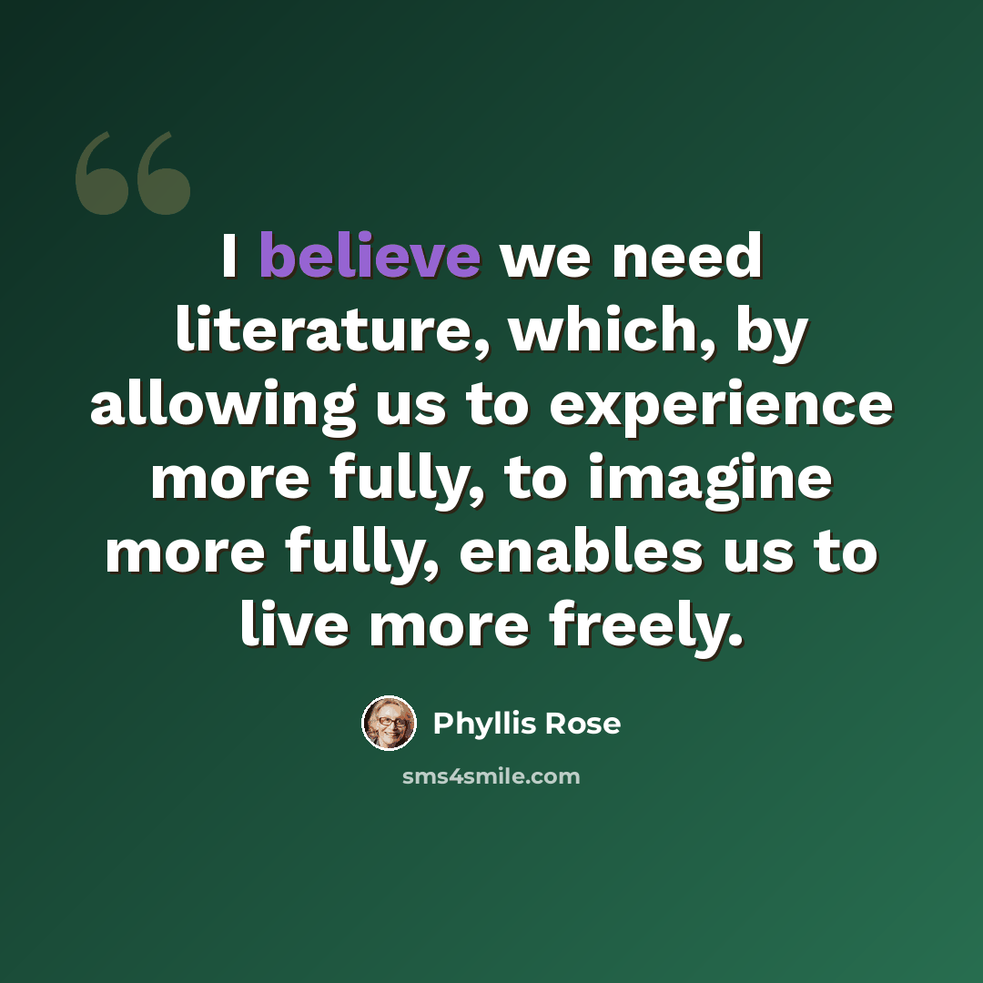 “I believe we need literature, which, by allowing us to experience more fully, to imagine more fully, enables us to live more freely.” quote by Phyllis Rose